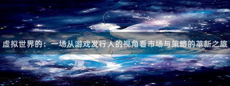 db电竞官网平台代理开号流程：虚拟世界的：一场从游戏发行人的视角看市场与策略的革新之旅